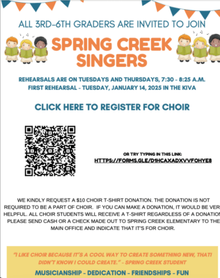 3rd - 6th grade
Spring Creek Singers
Rehearsals are Tuesday & Thursday, 7:30 - 8:30 am
WE KINDLY REQUEST A $10 CHOIR T-SHIRT DONATION. THE DONATION IS NOT
REQUIRED TO BE A PART OF CHOIR. IF YOU CAN MAKE A DONATION, IT WOULD BE VERY
HELPFUL. ALL CHOIR STUDENTS WILL RECEIVE A T-SHIRT REGARDLESS OF A DONATION.
PLEASE SEND CASH OR A CHECK MADE OUT TO SPRING CREEK ELEMENTARY TO THE
MAIN OFFICE AND INDICATE THAT IT'S FOR CHOIR.
